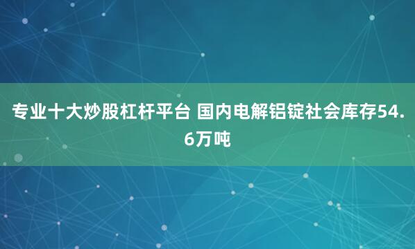 专业十大炒股杠杆平台 国内电解铝锭社会库存54.6万吨