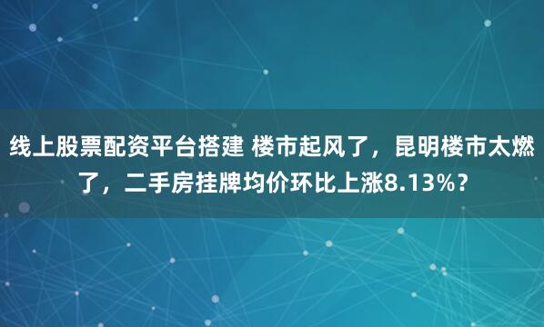 线上股票配资平台搭建 楼市起风了,昆明楼市太燃了,二手房挂牌均价环比上涨8.13%?