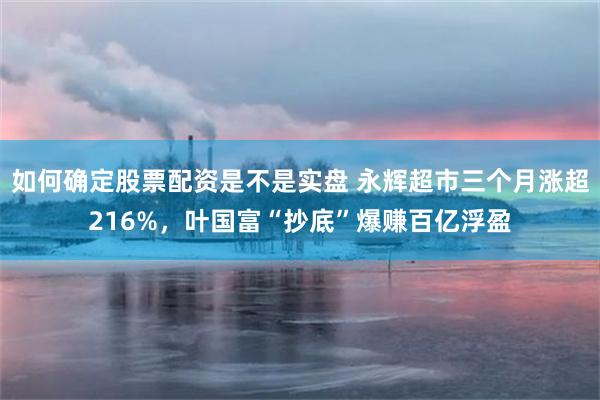 如何确定股票配资是不是实盘 永辉超市三个月涨超216%，叶国富“抄底”爆赚百亿浮盈