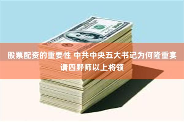 股票配资的重要性 中共中央五大书记为何隆重宴请四野师以上将领