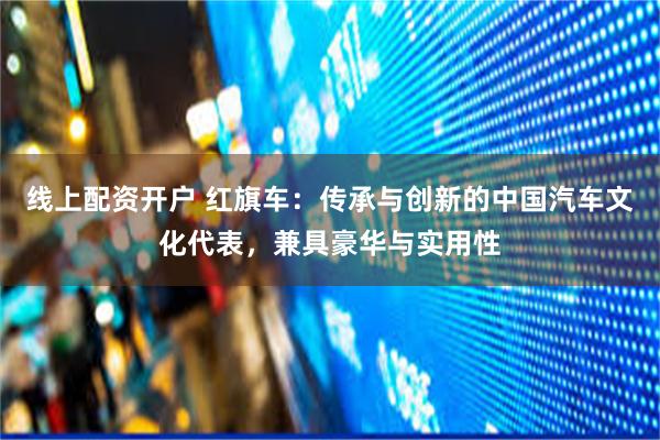 线上配资开户 红旗车:传承与创新的中国汽车文化代表,兼具豪华与实用性