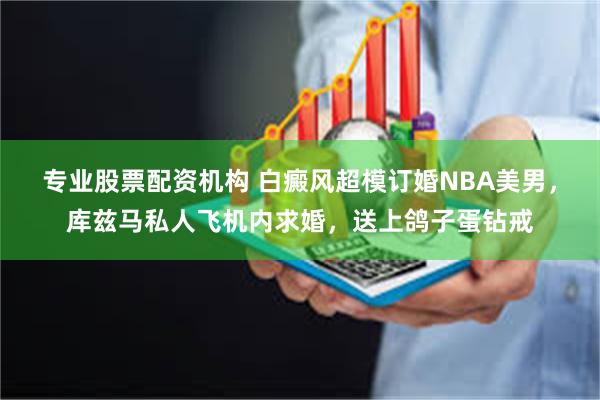专业股票配资机构 白癜风超模订婚NBA美男,库兹马私人飞机内求婚,送上鸽子蛋钻戒