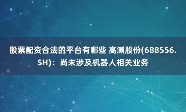 股票配资合法的平台有哪些 高测股份(688556.SH):尚未涉及机器人相关业务