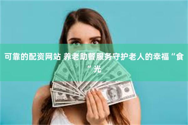 可靠的配资网站 养老助餐服务守护老人的幸福“食”光