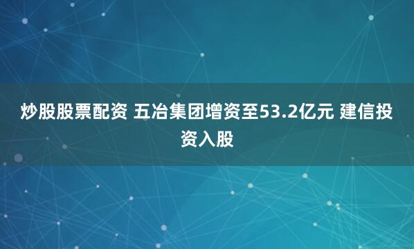炒股股票配资 五冶集团增资至53.2亿元 建信投资入股