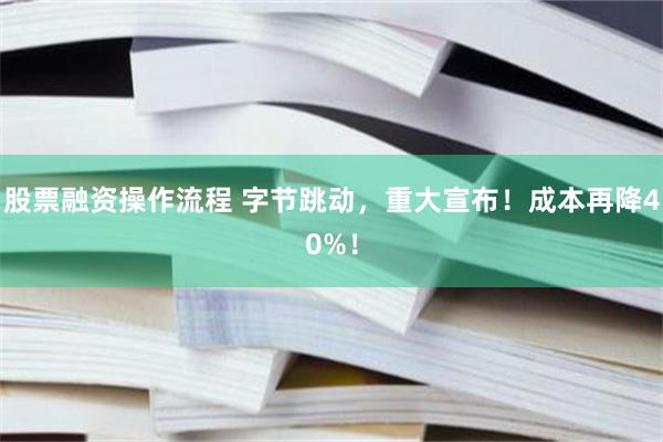 股票融资操作流程 字节跳动，重大宣布！成本再降40%！