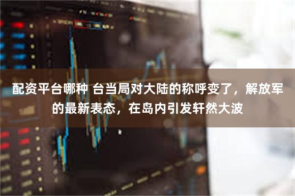 配资平台哪种 台当局对大陆的称呼变了,解放军的最新表态,在岛内引发轩然大波