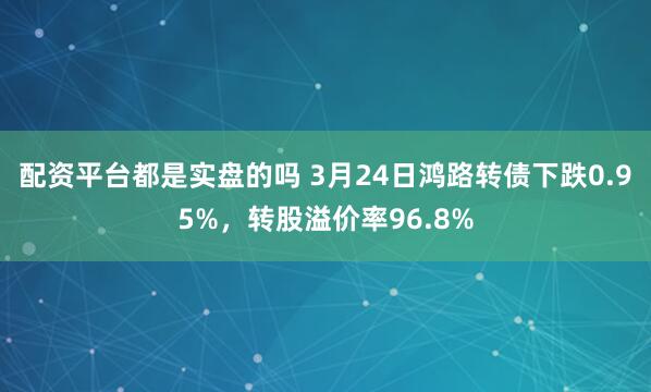 配资平台都是实盘的吗 3月24日鸿路转债下跌0.95%，转股溢价率96.8%