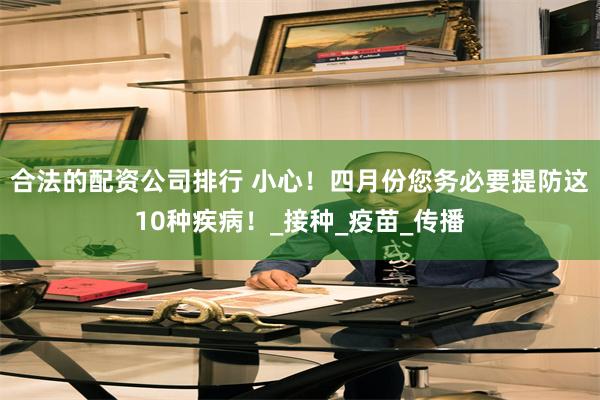 合法的配资公司排行 小心！四月份您务必要提防这10种疾病！_接种_疫苗_传播