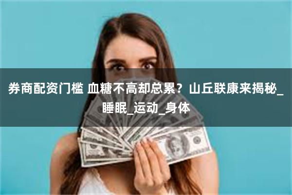 券商配资门槛 血糖不高却总累?山丘联康来揭秘_睡眠_运动_身体