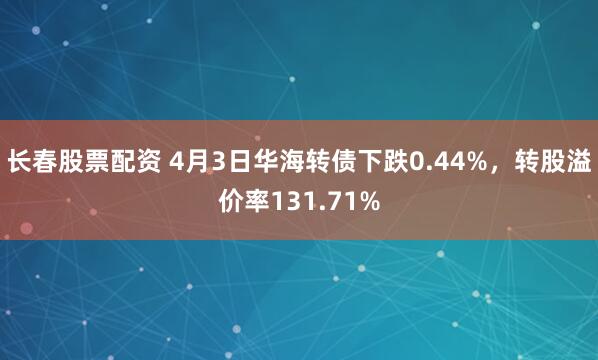 长春股票配资 4月3日华海转债下跌0.44%，转股溢价率131.71%