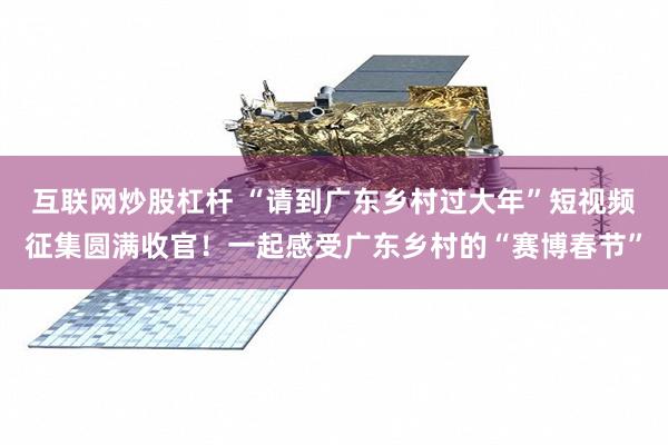 互联网炒股杠杆 “请到广东乡村过大年”短视频征集圆满收官！一起感受广东乡村的“赛博春节”