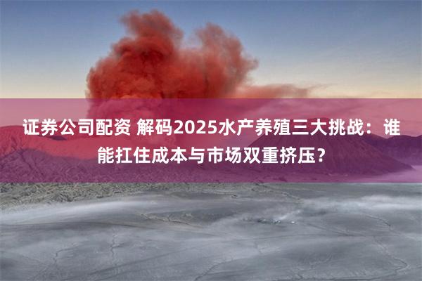 证券公司配资 解码2025水产养殖三大挑战：谁能扛住成本与市场双重挤压？