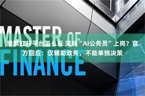 股票杠杆平台怎么玩 深圳“AI公务员”上岗？官方回应：仅辅助政务，不能单独决策