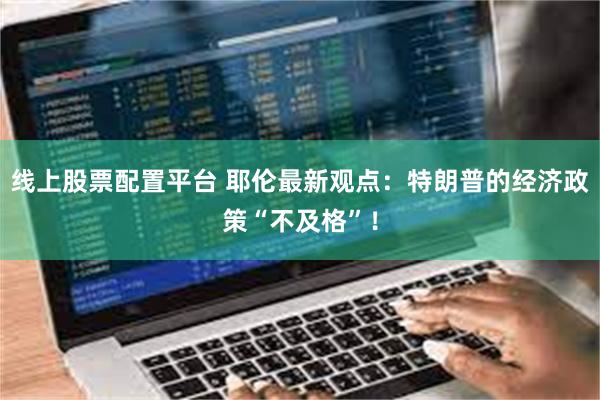 线上股票配置平台 耶伦最新观点：特朗普的经济政策“不及格”！