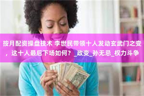 按月配资操盘技术 李世民带领十人发动玄武门之变，这十人最后下场如何？_政变_孙无忌_权力斗争