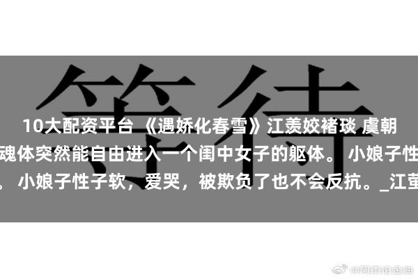 10大配资平台 《遇娇化春雪》江羡姣褚琰 虞朝天子虞元诩,在某一夜,魂体突然能自由进入一个闺中女子的躯体。 小娘子性子软,爱哭,被欺负了也不会反抗。_江萤_大仙_江觉之