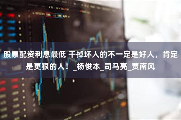 股票配资利息最低 干掉坏人的不一定是好人,肯定是更狠的人!_杨俊本_司马亮_贾南风