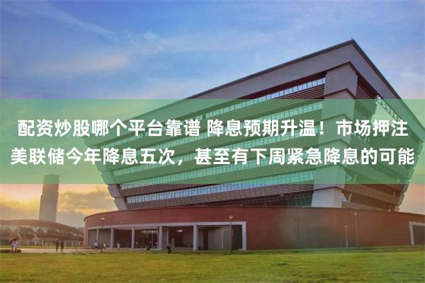 配资炒股哪个平台靠谱 降息预期升温！市场押注美联储今年降息五次，甚至有下周紧急降息的可能