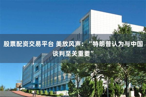 股票配资交易平台 美放风声:“特朗普认为与中国谈判至关重要”