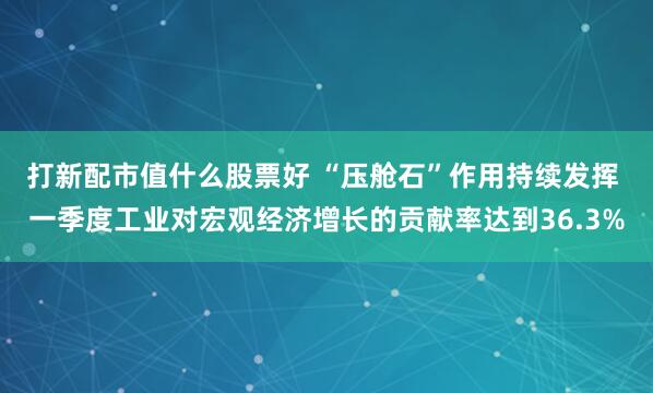 打新配市值什么股票好 “压舱石”作用持续发挥 一季度工业对宏观经济增长的贡献率达到36.3%