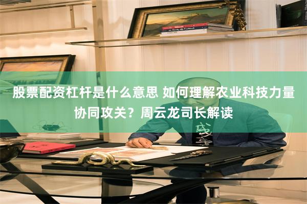 股票配资杠杆是什么意思 如何理解农业科技力量协同攻关？周云龙司长解读