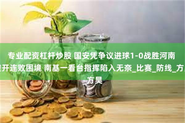 专业配资杠杆炒股 国安凭争议进球1-0战胜河南 避开连败困境 南基一看台指挥陷入无奈_比赛_防线_方昊