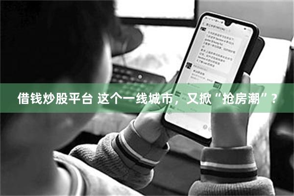 借钱炒股平台 这个一线城市，又掀“抢房潮”？