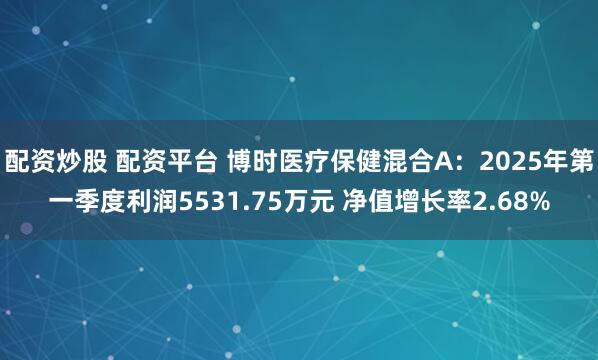 配资炒股 配资平台 博时医疗保健混合A：2025年第一季度利润5531.75万元 净值增长率2.68%
