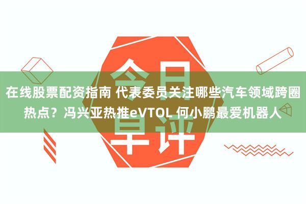 在线股票配资指南 代表委员关注哪些汽车领域跨圈热点？冯兴亚热推eVTOL 何小鹏最爱机器人