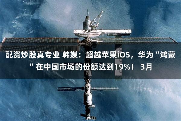 配资炒股真专业 韩媒：超越苹果iOS，华为“鸿蒙”在中国市场的份额达到19%！ 3月
