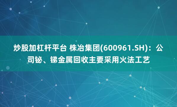 炒股加杠杆平台 株冶集团(600961.SH)：公司铋、锑金属回收主要采用火法工艺