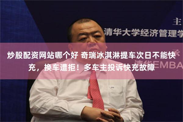 炒股配资网站哪个好 奇瑞冰淇淋提车次日不能快充，换车遭拒！多车主投诉快充故障