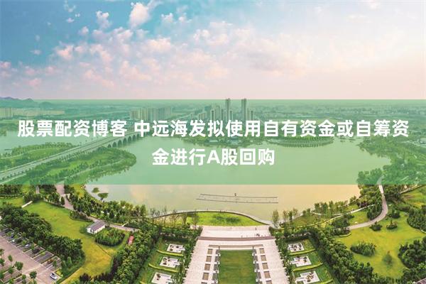 股票配资博客 中远海发拟使用自有资金或自筹资金进行A股回购
