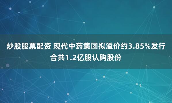 炒股股票配资 现代中药集团拟溢价约3.85%发行合共1.2亿股认购股份
