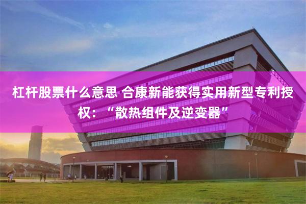 杠杆股票什么意思 合康新能获得实用新型专利授权：“散热组件及逆变器”