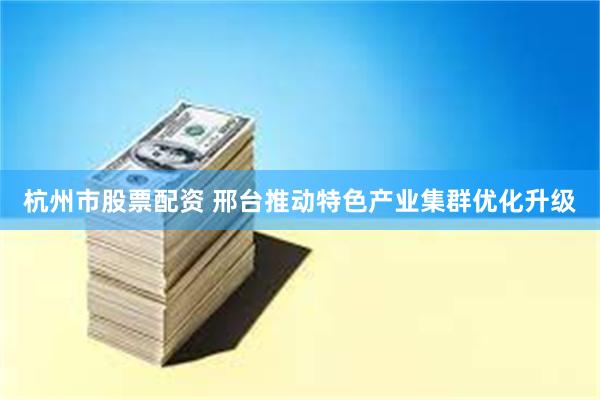 杭州市股票配资 邢台推动特色产业集群优化升级