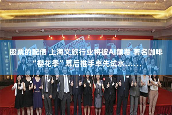 股票的配债 上海文旅行业将被AI颠覆 著名咖啡“樱花季”幕后推手率先试水……