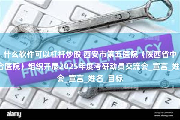 什么软件可以杠杆炒股 西安市第五医院（陕西省中西医结合医院）组织开展2025年度考研动员交流会_宣言_姓名_目标