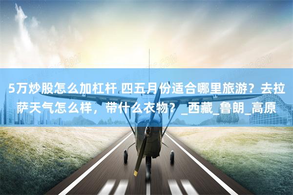 5万炒股怎么加杠杆 四五月份适合哪里旅游？去拉萨天气怎么样，带什么衣物？_西藏_鲁朗_高原