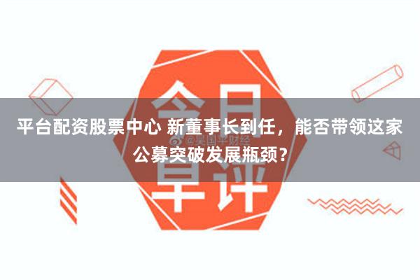 平台配资股票中心 新董事长到任，能否带领这家公募突破发展瓶颈？