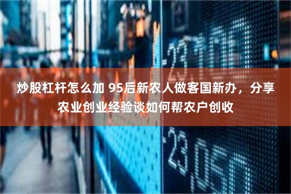 炒股杠杆怎么加 95后新农人做客国新办，分享农业创业经验谈如何帮农户创收