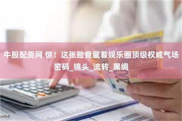 牛股配资网 惊！这张脸竟藏着娱乐圈顶级权威气场密码_镜头_流转_黑绸