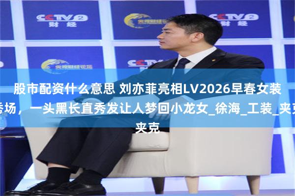 股市配资什么意思 刘亦菲亮相LV2026早春女装秀场，一头黑长直秀发让人梦回小龙女_徐海_工装_夹克