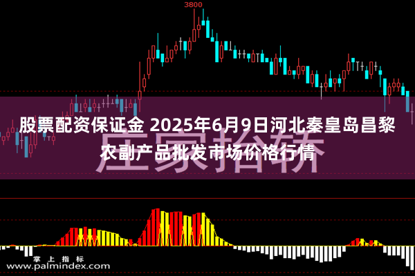 股票配资保证金 2025年6月9日河北秦皇岛昌黎农副产品批发市场价格行情