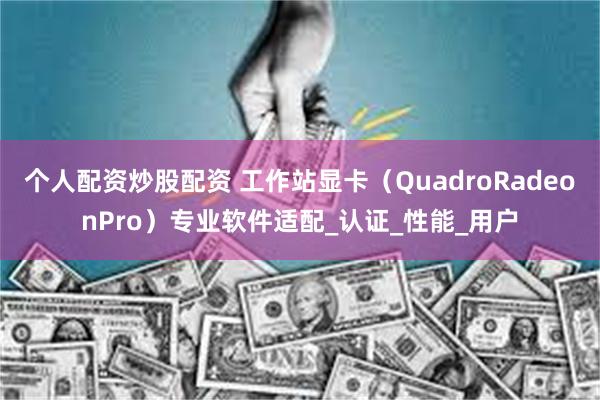 个人配资炒股配资 工作站显卡（QuadroRadeonPro）专业软件适配_认证_性能_用户