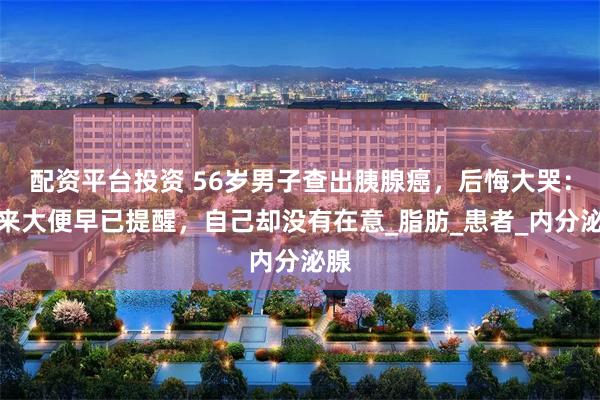 配资平台投资 56岁男子查出胰腺癌，后悔大哭：原来大便早已提醒，自己却没有在意_脂肪_患者_内分泌腺