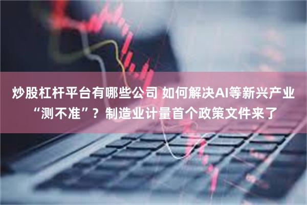 炒股杠杆平台有哪些公司 如何解决AI等新兴产业“测不准”？制造业计量首个政策文件来了