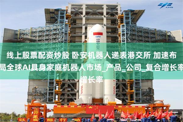 线上股票配资炒股 卧安机器人递表港交所 加速布局全球AI具身家庭机器人市场_产品_公司_复合增长率