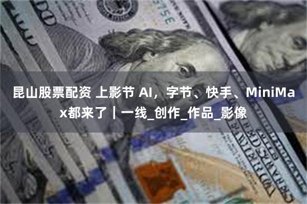 昆山股票配资 上影节 AI，字节、快手、MiniMax都来了｜一线_创作_作品_影像